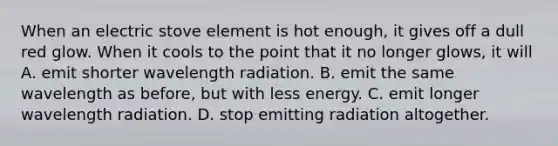 When an electric stove element is hot enough, it gives off a dull red glow. When it cools to the point that it no longer glows, it will A. emit shorter wavelength radiation. B. emit the same wavelength as before, but with less energy. C. emit longer wavelength radiation. D. stop emitting radiation altogether.