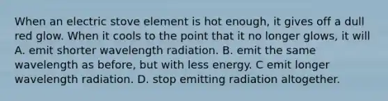 When an electric stove element is hot enough, it gives off a dull red glow. When it cools to the point that it no longer glows, it will A. emit shorter wavelength radiation. B. emit the same wavelength as before, but with less energy. C emit longer wavelength radiation. D. stop emitting radiation altogether.