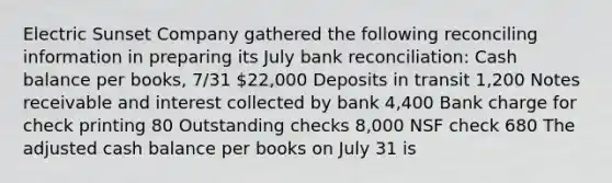 Electric Sunset Company gathered the following reconciling information in preparing its July bank reconciliation: Cash balance per books, 7/31 22,000 Deposits in transit 1,200 Notes receivable and interest collected by bank 4,400 Bank charge for check printing 80 Outstanding checks 8,000 NSF check 680 The adjusted cash balance per books on July 31 is