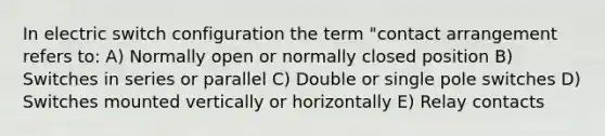 In electric switch configuration the term "contact arrangement refers to: A) Normally open or normally closed position B) Switches in series or parallel C) Double or single pole switches D) Switches mounted vertically or horizontally E) Relay contacts