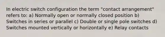 In electric switch configuration the term "contact arrangement" refers to: a) Normally open or normally closed position b) Switches in series or parallel c) Double or single pole switches d) Switches mounted vertically or horizontally e) Relay contacts