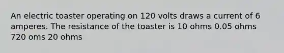 An electric toaster operating on 120 volts draws a current of 6 amperes. The resistance of the toaster is 10 ohms 0.05 ohms 720 oms 20 ohms