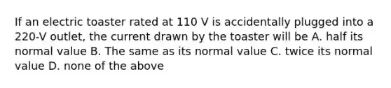 If an electric toaster rated at 110 V is accidentally plugged into a 220-V outlet, the current drawn by the toaster will be A. half its normal value B. The same as its normal value C. twice its normal value D. none of the above