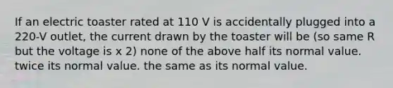 If an electric toaster rated at 110 V is accidentally plugged into a 220-V outlet, the current drawn by the toaster will be (so same R but the voltage is x 2) none of the above half its normal value. twice its normal value. the same as its normal value.