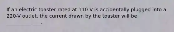 If an electric toaster rated at 110 V is accidentally plugged into a 220-V outlet, the current drawn by the toaster will be ______________.