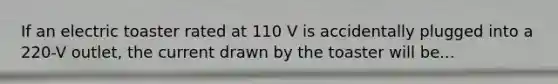 If an electric toaster rated at 110 V is accidentally plugged into a 220-V outlet, the current drawn by the toaster will be...