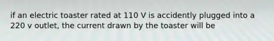 if an electric toaster rated at 110 V is accidently plugged into a 220 v outlet, the current drawn by the toaster will be