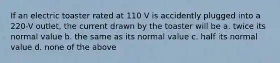 If an electric toaster rated at 110 V is accidently plugged into a 220-V outlet, the current drawn by the toaster will be a. twice its normal value b. the same as its normal value c. half its normal value d. none of the above