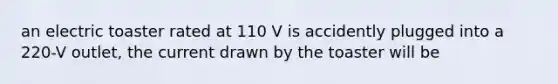 an electric toaster rated at 110 V is accidently plugged into a 220-V outlet, the current drawn by the toaster will be