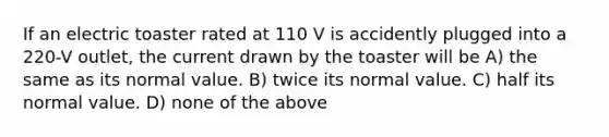 If an electric toaster rated at 110 V is accidently plugged into a 220-V outlet, the current drawn by the toaster will be A) the same as its normal value. B) twice its normal value. C) half its normal value. D) none of the above