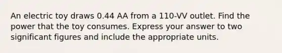 An electric toy draws 0.44 AA from a 110-VV outlet. Find the power that the toy consumes. Express your answer to two significant figures and include the appropriate units.