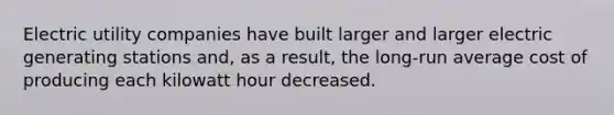 Electric utility companies have built larger and larger electric generating stations and, as a result, the long-run average cost of producing each kilowatt hour decreased.