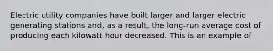 Electric utility companies have built larger and larger electric generating stations and, as a result, the long-run average cost of producing each kilowatt hour decreased. This is an example of