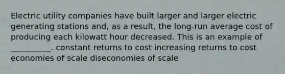 Electric utility companies have built larger and larger electric generating stations and, as a result, the long-run average cost of producing each kilowatt hour decreased. This is an example of __________. constant returns to cost increasing returns to cost economies of scale diseconomies of scale