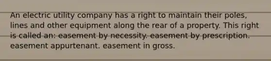 An electric utility company has a right to maintain their poles, lines and other equipment along the rear of a property. This right is called an: easement by necessity. easement by prescription. easement appurtenant. easement in gross.