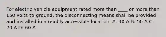 For electric vehicle equipment rated more than ____ or more than 150 volts-to-ground, the disconnecting means shall be provided and installed in a readily accessible location. A: 30 A B: 50 A C: 20 A D: 60 A