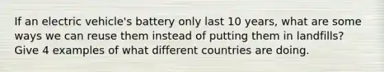 If an electric vehicle's battery only last 10 years, what are some ways we can reuse them instead of putting them in landfills? Give 4 examples of what different countries are doing.