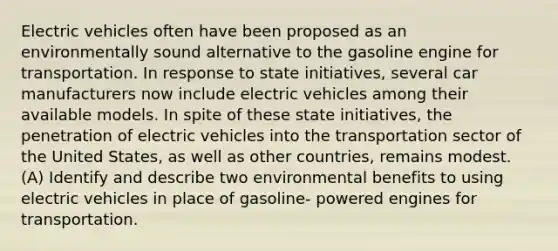 Electric vehicles often have been proposed as an environmentally sound alternative to the gasoline engine for transportation. In response to state initiatives, several car manufacturers now include electric vehicles among their available models. In spite of these state initiatives, the penetration of electric vehicles into the transportation sector of the United States, as well as other countries, remains modest. (A) Identify and describe two environmental benefits to using electric vehicles in place of gasoline- powered engines for transportation.