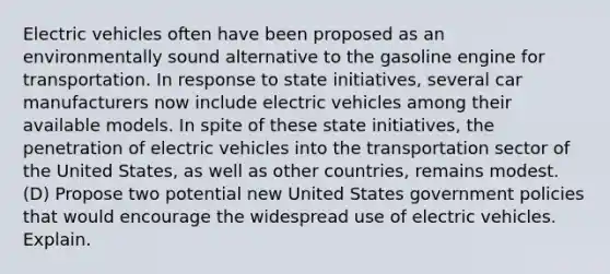 Electric vehicles often have been proposed as an environmentally sound alternative to the gasoline engine for transportation. In response to state initiatives, several car manufacturers now include electric vehicles among their available models. In spite of these state initiatives, the penetration of electric vehicles into the transportation sector of the United States, as well as other countries, remains modest. (D) Propose two potential new United States government policies that would encourage the widespread use of electric vehicles. Explain.