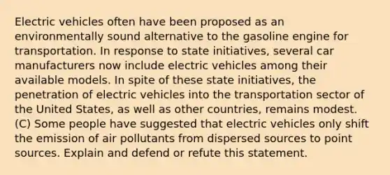 Electric vehicles often have been proposed as an environmentally sound alternative to the gasoline engine for transportation. In response to state initiatives, several car manufacturers now include electric vehicles among their available models. In spite of these state initiatives, the penetration of electric vehicles into the transportation sector of the United States, as well as other countries, remains modest. (C) Some people have suggested that electric vehicles only shift the emission of air pollutants from dispersed sources to point sources. Explain and defend or refute this statement.