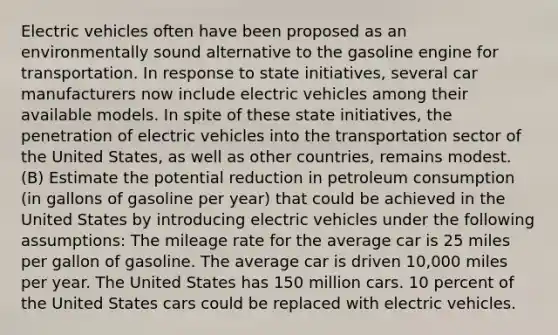 Electric vehicles often have been proposed as an environmentally sound alternative to the gasoline engine for transportation. In response to state initiatives, several car manufacturers now include electric vehicles among their available models. In spite of these state initiatives, the penetration of electric vehicles into the transportation sector of the United States, as well as other countries, remains modest. (B) Estimate the potential reduction in petroleum consumption (in gallons of gasoline per year) that could be achieved in the United States by introducing electric vehicles under the following assumptions: The mileage rate for the average car is 25 miles per gallon of gasoline. The average car is driven 10,000 miles per year. The United States has 150 million cars. 10 percent of the United States cars could be replaced with electric vehicles.