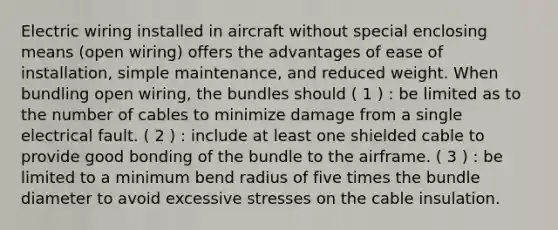 Electric wiring installed in aircraft without special enclosing means (open wiring) offers the advantages of ease of installation, simple maintenance, and reduced weight. When bundling open wiring, the bundles should ( 1 ) : be limited as to the number of cables to minimize damage from a single electrical fault. ( 2 ) : include at least one shielded cable to provide good bonding of the bundle to the airframe. ( 3 ) : be limited to a minimum bend radius of five times the bundle diameter to avoid excessive stresses on the cable insulation.