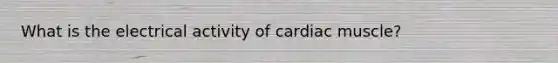 What is the electrical activity of cardiac muscle?