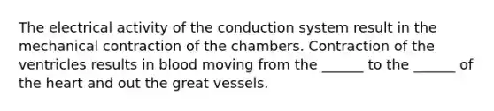 The electrical activity of the conduction system result in the mechanical contraction of the chambers. Contraction of the ventricles results in blood moving from the ______ to the ______ of the heart and out the great vessels.