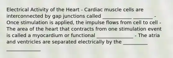 Electrical Activity of the Heart - Cardiac muscle cells are interconnected by gap junctions called ____________ ________ - Once stimulation is applied, the impulse flows from cell to cell - The area of the heart that contracts from one stimulation event is called a myocardium or functional _______________ - The atria and ventricles are separated electrically by the __________ ______________