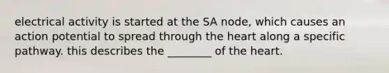 electrical activity is started at the SA node, which causes an action potential to spread through <a href='https://www.questionai.com/knowledge/kya8ocqc6o-the-heart' class='anchor-knowledge'>the heart</a> along a specific pathway. this describes the ________ of the heart.