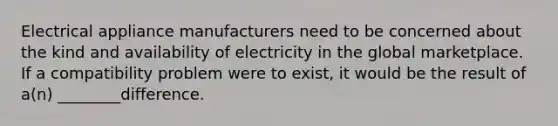 Electrical appliance manufacturers need to be concerned about the kind and availability of electricity in the global marketplace. If a compatibility problem were to exist, it would be the result of a(n) ________difference.