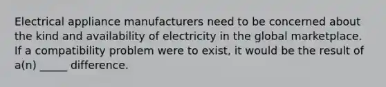 Electrical appliance manufacturers need to be concerned about the kind and availability of electricity in the global marketplace. If a compatibility problem were to exist, it would be the result of a(n) _____ difference.