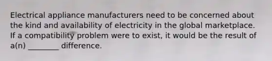 Electrical appliance manufacturers need to be concerned about the kind and availability of electricity in the global marketplace. If a compatibility problem were to exist, it would be the result of a(n) ________ difference.