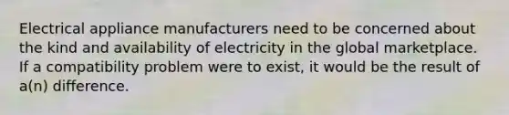 Electrical appliance manufacturers need to be concerned about the kind and availability of electricity in the global marketplace. If a compatibility problem were to exist, it would be the result of a(n) difference.