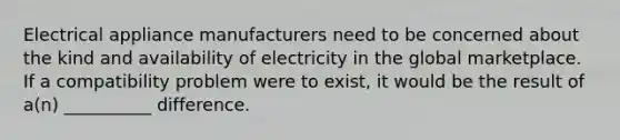 Electrical appliance manufacturers need to be concerned about the kind and availability of electricity in the global marketplace. If a compatibility problem were to exist, it would be the result of a(n) __________ difference.