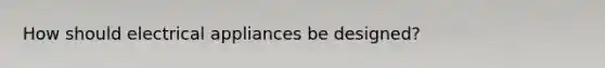 How should electrical appliances be designed?
