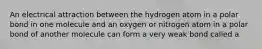 An electrical attraction between the hydrogen atom in a polar bond in one molecule and an oxygen or nitrogen atom in a polar bond of another molecule can form a very weak bond called a