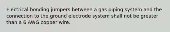 Electrical bonding jumpers between a gas piping system and the connection to the ground electrode system shall not be greater than a 6 AWG copper wire.