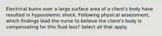 Electrical burns over a large <a href='https://www.questionai.com/knowledge/kEtsSAPENL-surface-area' class='anchor-knowledge'>surface area</a> of a client's body have resulted in hypovolemic shock. Following physical assessment, which findings lead the nurse to believe the client's body is compensating for this fluid loss? Select all that apply.