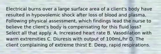 Electrical burns over a large <a href='https://www.questionai.com/knowledge/kEtsSAPENL-surface-area' class='anchor-knowledge'>surface area</a> of a client's body have resulted in hypovolemic shock after loss of blood and plasma. Following physical assessment, which findings lead the nurse to believe the client's body is compensating for this fluid loss? Select all that apply. A. Increased heart rate B. Vasodilation with warm extremities C. Diuresis with output of 100mL/hr D. The client complaining of extreme thirst E. Deep, rapid respirations.