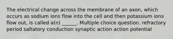 The electrical change across the membrane of an axon, which occurs as sodium ions flow into the cell and then potassium ions flow out, is called a(n) ______. Multiple choice question. refractory period saltatory conduction synaptic action action potential