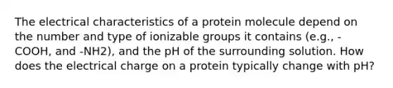 The electrical characteristics of a protein molecule depend on the number and type of ionizable groups it contains (e.g., -COOH, and -NH2), and the pH of the surrounding solution. How does the electrical charge on a protein typically change with pH?