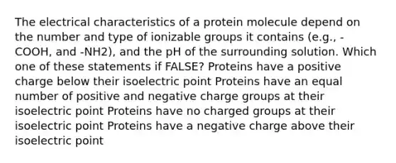 The electrical characteristics of a protein molecule depend on the number and type of ionizable groups it contains (e.g., -COOH, and -NH2), and the pH of the surrounding solution. Which one of these statements if FALSE? Proteins have a positive charge below their isoelectric point Proteins have an equal number of positive and negative charge groups at their isoelectric point Proteins have no charged groups at their isoelectric point Proteins have a negative charge above their isoelectric point