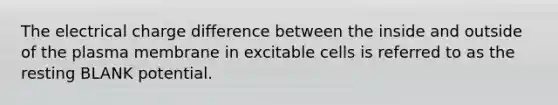 The electrical charge difference between the inside and outside of the plasma membrane in excitable cells is referred to as the resting BLANK potential.