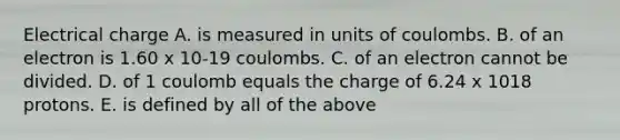 Electrical charge A. is measured in units of coulombs. B. of an electron is 1.60 x 10-19 coulombs. C. of an electron cannot be divided. D. of 1 coulomb equals the charge of 6.24 x 1018 protons. E. is defined by all of the above