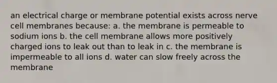 an electrical charge or membrane potential exists across nerve cell membranes because: a. the membrane is permeable to sodium ions b. the cell membrane allows more positively charged ions to leak out than to leak in c. the membrane is impermeable to all ions d. water can slow freely across the membrane