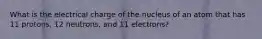 What is the electrical charge of the nucleus of an atom that has 11 protons, 12 neutrons, and 11 electrons?