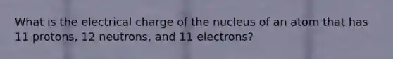 What is the electrical charge of the nucleus of an atom that has 11 protons, 12 neutrons, and 11 electrons?