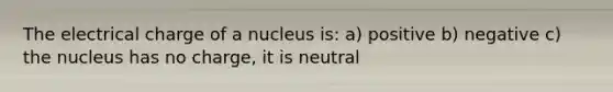 The electrical charge of a nucleus is: a) positive b) negative c) the nucleus has no charge, it is neutral