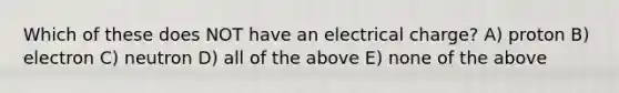 Which of these does NOT have an electrical charge? A) proton B) electron C) neutron D) all of the above E) none of the above